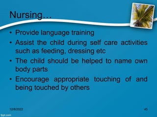 Nursing…
• Provide language training
• Assist the child during self care activities
such as feeding, dressing etc
• The child should be helped to name own
body parts
• Encourage appropriate touching of and
being touched by others
12/8/2022 45
 