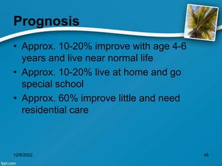 Prognosis
• Approx. 10-20% improve with age 4-6
years and live near normal life
• Approx. 10-20% live at home and go
special school
• Approx. 60% improve little and need
residential care
12/8/2022 46
 