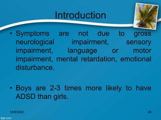 Introduction
• Symptoms are not due to gross
neurological impairment, sensory
impairment, language or motor
impairment, mental retardation, emotional
disturbance.
• Boys are 2-3 times more likely to have
ADSD than girls.
12/8/2022 48
 