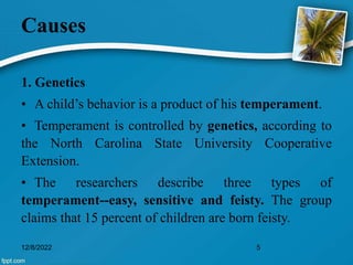 Causes
1. Genetics
• A child’s behavior is a product of his temperament.
• Temperament is controlled by genetics, according to
the North Carolina State University Cooperative
Extension.
• The researchers describe three types of
temperament--easy, sensitive and feisty. The group
claims that 15 percent of children are born feisty.
12/8/2022 5
 