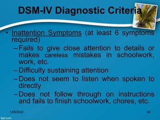 DSM-IV Diagnostic Criteria
• Inattention Symptoms (at least 6 symptoms
required)
–Fails to give close attention to details or
makes careless mistakes in schoolwork,
work, etc.
–Difficulty sustaining attention
–Does not seem to listen when spoken to
directly
–Does not follow through on instructions
and fails to finish schoolwork, chores, etc.
12/8/2022 50
 