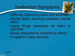 Inattention Symptoms
–Difficulty organizing tasks and activities
–Avoids tasks requiring sustained mental
effort
–Loses things necessary for tasks or
activities
–Easily distracted by extraneous stimuli
–Forgetful in daily activities
12/8/2022 51
 