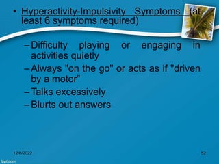 • Hyperactivity-Impulsivity Symptoms (at
least 6 symptoms required)
–Difficulty playing or engaging in
activities quietly
–Always "on the go" or acts as if "driven
by a motor”
–Talks excessively
–Blurts out answers
12/8/2022 52
 