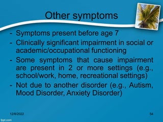 Other symptoms
- Symptoms present before age 7
- Clinically significant impairment in social or
academic/occupational functioning
- Some symptoms that cause impairment
are present in 2 or more settings (e.g.,
school/work, home, recreational settings)
- Not due to another disorder (e.g., Autism,
Mood Disorder, Anxiety Disorder)
12/8/2022 54
 