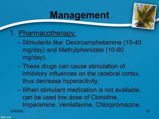 Management
1. Pharmacotherapy:
– Stimulants like: Dextroamphetamine (10-40
mg/day) and Methylphenidate (10-60
mg/day).
– These drugs can cause stimulation of
inhibitory influences on the cerebral cortex,
thus decrease hyperactivity.
– When stimulant medication is not available,
can be used low dose of Clonidine,
Imparamine, Venilafaxine, Chlorpromazine.
12/8/2022 55
 