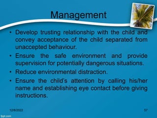 Management
• Develop trusting relationship with the child and
convey acceptance of the child separated from
unaccepted behaviour.
• Ensure the safe environment and provide
supervision for potentially dangerous situations.
• Reduce environmental distraction.
• Ensure the child’s attention by calling his/her
name and establishing eye contact before giving
instructions.
12/8/2022 57
 