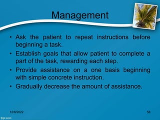 Management
• Ask the patient to repeat instructions before
beginning a task.
• Establish goals that allow patient to complete a
part of the task, rewarding each step.
• Provide assistance on a one basis beginning
with simple concrete instruction.
• Gradually decrease the amount of assistance.
12/8/2022 58
 