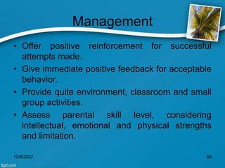 Management
• Offer positive reinforcement for successful
attempts made.
• Give immediate positive feedback for acceptable
behavior.
• Provide quite environment, classroom and small
group activities.
• Assess parental skill level, considering
intellectual, emotional and physical strengths
and limitation.
12/8/2022 59
 