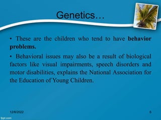 Genetics…
• These are the children who tend to have behavior
problems.
• Behavioral issues may also be a result of biological
factors like visual impairments, speech disorders and
motor disabilities, explains the National Association for
the Education of Young Children.
12/8/2022 6
 
