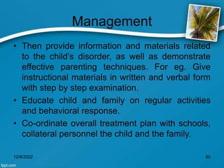 Management
• Then provide information and materials related
to the child’s disorder, as well as demonstrate
effective parenting techniques. For eg. Give
instructional materials in written and verbal form
with step by step examination.
• Educate child and family on regular activities
and behavioral response.
• Co-ordinate overall treatment plan with schools,
collateral personnel the child and the family.
12/8/2022 60
 