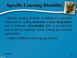 Specific Learning Disability
• Specific learning disability is defined as a persistent
impairment in reading (dyslexia), writing (dysgraphia)
and/ or arithmetic (dyscalculia) skills in an individual
with preserved cognition, vision, hearing and adequate
opportunities.
• It affects 5-15% of school going children.
12/8/2022 62
 