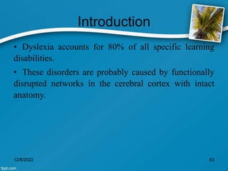 Introduction
• Dyslexia accounts for 80% of all specific learning
disabilities.
• These disorders are probably caused by functionally
disrupted networks in the cerebral cortex with intact
anatomy.
12/8/2022 63
 