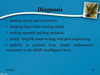 Diagnosis
• reading slowly and incorrectly,
• skipping lines while reading aloud,
• making repeated spelling mistakes,
• untidy /illegible hand-writing with poor sequencing,
• inability to perform even simple mathematics,
incoherent to the child's intelligence level.
12/8/2022 64
 