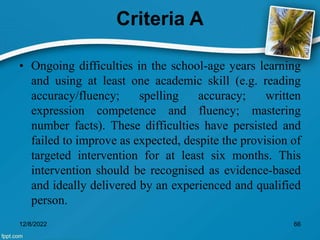 Criteria A
• Ongoing difficulties in the school-age years learning
and using at least one academic skill (e.g. reading
accuracy/fluency; spelling accuracy; written
expression competence and fluency; mastering
number facts). These difficulties have persisted and
failed to improve as expected, despite the provision of
targeted intervention for at least six months. This
intervention should be recognised as evidence-based
and ideally delivered by an experienced and qualified
person.
12/8/2022 66
 