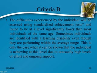Criteria B
• The difficulties experienced by the individual will be
assessed using standardised achievement tests* and
found to be at a level significantly lower than most
individuals of the same age. Sometimes individuals
are identified with a learning disability even though
they are performing within the average range. This is
only the case when it can be shown that the individual
is achieving at this level due to unusually high levels
of effort and ongoing support.
12/8/2022 67
 