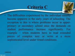 Criteria C
• The difficulties experienced by the individual usually
become apparent in the early years of schooling. The
exception to this is where problems occur in upper-
primary or secondary school once the demands on
student performance increase significantly. For
example – when students have to read extended
pieces of complex text or write at a more
sophisticated level under timed conditions.
12/8/2022 68
 