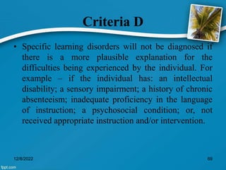 Criteria D
• Specific learning disorders will not be diagnosed if
there is a more plausible explanation for the
difficulties being experienced by the individual. For
example – if the individual has: an intellectual
disability; a sensory impairment; a history of chronic
absenteeism; inadequate proficiency in the language
of instruction; a psychosocial condition; or, not
received appropriate instruction and/or intervention.
12/8/2022 69
 