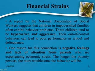 Financial Strains
• A report by the National Association of Social
Workers suggests that children in impoverished families
often exhibit behavior problems. These children tend to
be hyperactive and aggressive. Their out-of-control
behaviors can lead to poor performance in school and
delinquency.
• One reason for this connection is negative feelings
and lack of attention from parents who are
experiencing economic stress. The longer the poverty
persists, the more troublesome the behavior will be.
12/8/2022 7
 