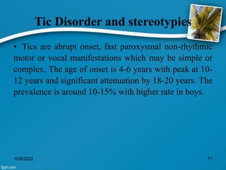 Tic Disorder and stereotypies
• Tics are abrupt onset, fast paroxysmal non-rhythmic
motor or vocal manifestations which may be simple or
complex. The age of onset is 4-6 years with peak at 10-
12 years and significant attenuation by 18-20 years. The
prevalence is around 10-15% with higher rate in boys.
12/8/2022 71
 