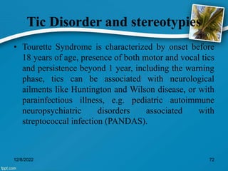 Tic Disorder and stereotypies
• Tourette Syndrome is characterized by onset before
18 years of age, presence of both motor and vocal tics
and persistence beyond 1 year, including the warning
phase, tics can be associated with neurological
ailments like Huntington and Wilson disease, or with
parainfectious illness, e.g. pediatric autoimmune
neuropsychiatric disorders associated with
streptococcal infection (PANDAS).
12/8/2022 72
 