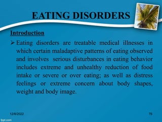 EATING DISORDERS
Introduction
 Eating disorders are treatable medical illnesses in
which certain maladaptive patterns of eating observed
and involves serious disturbances in eating behavior
includes extreme and unhealthy reduction of food
intake or severe or over eating; as well as distress
feelings or extreme concern about body shapes,
weight and body image.
12/8/2022 76
 
