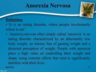 Anorexia Nervosa
Definition:
• ‘It is an eating disorder, where people involuntarily
refuse to eat’.
• Anorexia nervosa often simply called ‘anorexia’ is an
eating disorder characterized by an abnormally low
body weight, an intense fear of gaining weight and a
distorted perception of weight. People with anorexia
place a high value on controlling their weight and
shape, using extreme efforts that tend to significantly
interfere with their lives.
•
12/8/2022 77
 