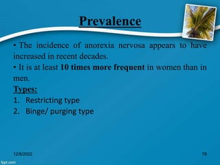 Prevalence
• The incidence of anorexia nervosa appears to have
increased in recent decades.
• It is at least 10 times more frequent in women than in
men.
Types:
1. Restricting type
2. Binge/ purging type
12/8/2022 78
 