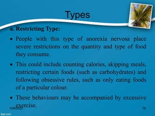 Types
a. Restricting Type:
 People with this type of anorexia nervosa place
severe restrictions on the quantity and type of food
they consume.
 This could include counting calories, skipping meals,
restricting certain foods (such as carbohydrates) and
following obsessive rules, such as only eating foods
of a particular colour.
 These behaviours may be accompanied by excessive
exercise.
12/8/2022 79
 