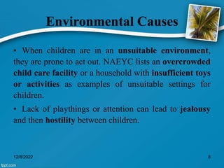 Environmental Causes
• When children are in an unsuitable environment,
they are prone to act out. NAEYC lists an overcrowded
child care facility or a household with insufficient toys
or activities as examples of unsuitable settings for
children.
• Lack of playthings or attention can lead to jealousy
and then hostility between children.
12/8/2022 8
 