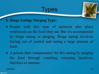 Types
b. Binge Eating/ Purging Type:
 People with this type of anorexia also place
restrictions on the food they eat. But it's accompanied
by binge eating or purging. Binge eating involves
feeling out of control and eating a large amount of
food.
 A person then 'compensates' for this eating by purging
the food through vomiting, misusing laxatives,
diuretics or enemas.
12/8/2022 80
 