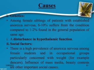Causes
i. Genetics:
• Among female siblings of patients with established
anorexia nervosa, 6-10% suffers from the condition
compared to 1-2% found in the general population of
same age.
i. A disturbance in hypothalamic function.
ii. Social factors:
• There is a high prevalence of anorexia nervosa among
female students and in occupational groups
particularly concerned with weight (for example
dancers). Influence of mass media, beauty contests
are other important social causes.
12/8/2022 81
 
