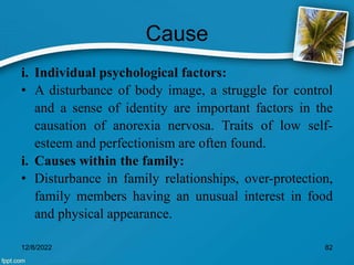 Cause
i. Individual psychological factors:
• A disturbance of body image, a struggle for control
and a sense of identity are important factors in the
causation of anorexia nervosa. Traits of low self-
esteem and perfectionism are often found.
i. Causes within the family:
• Disturbance in family relationships, over-protection,
family members having an unusual interest in food
and physical appearance.
12/8/2022 82
 