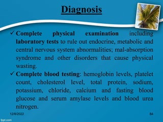 Diagnosis
 Complete physical examination including
laboratory tests to rule out endocrine, metabolic and
central nervous system abnormalities; mal-absorption
syndrome and other disorders that cause physical
wasting.
 Complete blood testing: hemoglobin levels, platelet
count, cholesterol level, total protein, sodium,
potassium, chloride, calcium and fasting blood
glucose and serum amylase levels and blood urea
nitrogen.
12/8/2022 84
 