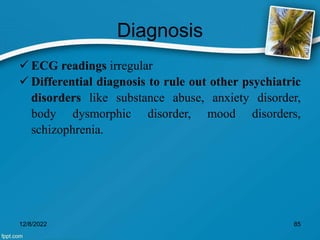 Diagnosis
 ECG readings irregular
 Differential diagnosis to rule out other psychiatric
disorders like substance abuse, anxiety disorder,
body dysmorphic disorder, mood disorders,
schizophrenia.
12/8/2022 85
 