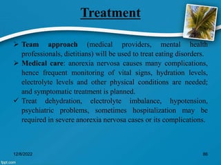 Treatment
 Team approach (medical providers, mental health
professionals, dietitians) will be used to treat eating disorders.
 Medical care: anorexia nervosa causes many complications,
hence frequent monitoring of vital signs, hydration levels,
electrolyte levels and other physical conditions are needed;
and symptomatic treatment is planned.
 Treat dehydration, electrolyte imbalance, hypotension,
psychiatric problems, sometimes hospitalization may be
required in severe anorexia nervosa cases or its complications.
12/8/2022 86
 