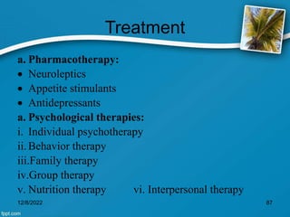Treatment
a. Pharmacotherapy:
 Neuroleptics
 Appetite stimulants
 Antidepressants
a. Psychological therapies:
i. Individual psychotherapy
ii. Behavior therapy
iii.Family therapy
iv.Group therapy
v. Nutrition therapy vi. Interpersonal therapy
12/8/2022 87
 