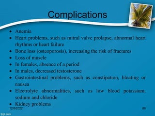 Complications
 Anemia
 Heart problems, such as mitral valve prolapse, abnormal heart
rhythms or heart failure
 Bone loss (osteoporosis), increasing the risk of fractures
 Loss of muscle
 In females, absence of a period
 In males, decreased testosterone
 Gastrointestinal problems, such as constipation, bloating or
nausea
 Electrolyte abnormalities, such as low blood potassium,
sodium and chloride
 Kidney problems
12/8/2022 88
 