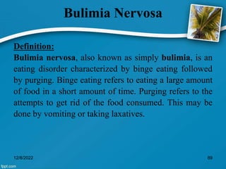 Bulimia Nervosa
Definition:
Bulimia nervosa, also known as simply bulimia, is an
eating disorder characterized by binge eating followed
by purging. Binge eating refers to eating a large amount
of food in a short amount of time. Purging refers to the
attempts to get rid of the food consumed. This may be
done by vomiting or taking laxatives.
12/8/2022 89
 