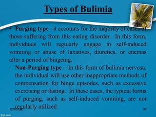 Types of Bulimia
• Purging type –it accounts for the majority of cases of
those suffering from this eating disorder. In this form,
individuals will regularly engage in self-induced
vomiting or abuse of laxatives, diuretics, or enemas
after a period of bingeing.
 Non-Purging type – In this form of bulimia nervosa,
the individual will use other inappropriate methods of
compensation for binge episodes, such as excessive
exercising or fasting. In these cases, the typical forms
of purging, such as self-induced vomiting, are not
regularly utilized.
12/8/2022 90
 