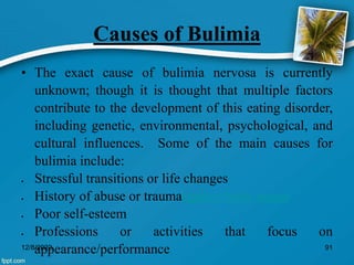 Causes of Bulimia
• The exact cause of bulimia nervosa is currently
unknown; though it is thought that multiple factors
contribute to the development of this eating disorder,
including genetic, environmental, psychological, and
cultural influences. Some of the main causes for
bulimia include:
 Stressful transitions or life changes
 History of abuse or traumaegative body image
 Poor self-esteem
 Professions or activities that focus on
appearance/performance
12/8/2022 91
 