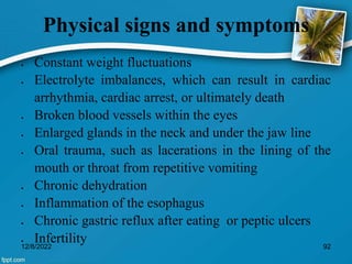 Physical signs and symptoms
 Constant weight fluctuations
 Electrolyte imbalances, which can result in cardiac
arrhythmia, cardiac arrest, or ultimately death
 Broken blood vessels within the eyes
 Enlarged glands in the neck and under the jaw line
 Oral trauma, such as lacerations in the lining of the
mouth or throat from repetitive vomiting
 Chronic dehydration
 Inflammation of the esophagus
 Chronic gastric reflux after eating or peptic ulcers
 Infertility
12/8/2022 92
 