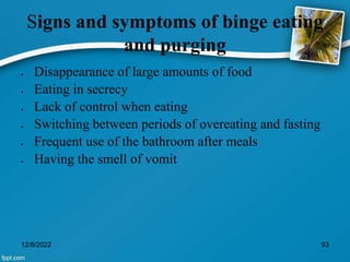 Signs and symptoms of binge eating
and purging
 Disappearance of large amounts of food
 Eating in secrecy
 Lack of control when eating
 Switching between periods of overeating and fasting
 Frequent use of the bathroom after meals
 Having the smell of vomit
12/8/2022 93
 
