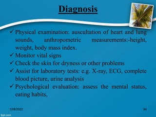 Diagnosis
 Physical examination: auscultation of heart and lung
sounds, anthropometric measurements:-height,
weight, body mass index.
 Monitor vital signs
 Check the skin for dryness or other problems
 Assist for laboratory tests: e.g. X-ray, ECG, complete
blood picture, urine analysis
 Psychological evaluation: assess the mental status,
eating habits,
12/8/2022 94
 