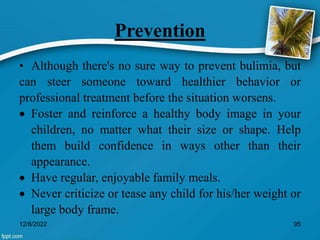 Prevention
• Although there's no sure way to prevent bulimia, but
can steer someone toward healthier behavior or
professional treatment before the situation worsens.
 Foster and reinforce a healthy body image in your
children, no matter what their size or shape. Help
them build confidence in ways other than their
appearance.
 Have regular, enjoyable family meals.
 Never criticize or tease any child for his/her weight or
large body frame.
12/8/2022 95
 