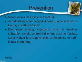 Prevention
 Never keep a nick name to the child.
 Avoid talking about weight at home. Focus instead on
having a healthy lifestyle.
 Discourage dieting, especially when it involves
unhealthy weight-control behaviors, such as fasting,
using weight-loss supplements or laxatives, or self-
induced vomiting.
12/8/2022 96
 