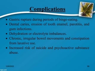 Complications
 Gastric rupture during periods of binge-eating.
 Dental caries, erosion of tooth enamel, parotitis, and
gum infections.
 Dehydration or electrolyte imbalances.
 Chronic, irregular bowel movements and constipation
from laxative use.
 Increased risk of suicide and psychoactive substance
abuse.
12/8/2022 99
 