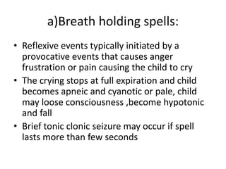 a)Breath holding spells:
• Reflexive events typically initiated by a
provocative events that causes anger
frustration or pain causing the child to cry
• The crying stops at full expiration and child
becomes apneic and cyanotic or pale, child
may loose consciousness ,become hypotonic
and fall
• Brief tonic clonic seizure may occur if spell
lasts more than few seconds
 