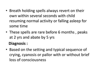 • Breath holding spells always revert on their
own within several seconds with child
resuming normal activity or falling asleep for
some time
• These spells are rare before 6 months , peaks
at 2 yrs and abate by 5 yrs
Diagnosis :
• Based on the setting and typical sequence of
crying, cyanosis or pallor with or without brief
loss of consciousness
 