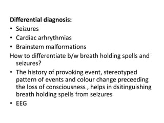 Differential diagnosis:
• Seizures
• Cardiac arhrythmias
• Brainstem malformations
How to differentiate b/w breath holding spells and
seizures?
• The history of provoking event, stereotyped
pattern of events and colour change preceeding
the loss of consciousness , helps in dsitinguishing
breath holding spells from seizures
• EEG
 