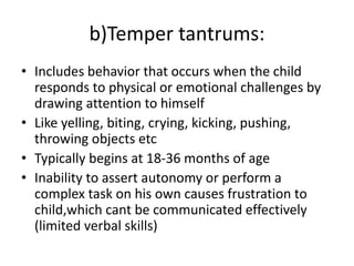 b)Temper tantrums:
• Includes behavior that occurs when the child
responds to physical or emotional challenges by
drawing attention to himself
• Like yelling, biting, crying, kicking, pushing,
throwing objects etc
• Typically begins at 18-36 months of age
• Inability to assert autonomy or perform a
complex task on his own causes frustration to
child,which cant be communicated effectively
(limited verbal skills)
 